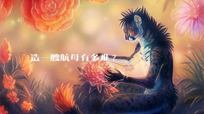 造一艘航母有多难?