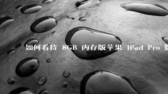 如何看待 8GB 内存版苹果 iPad Pro 疑似搭载 12GB 内存颗粒？